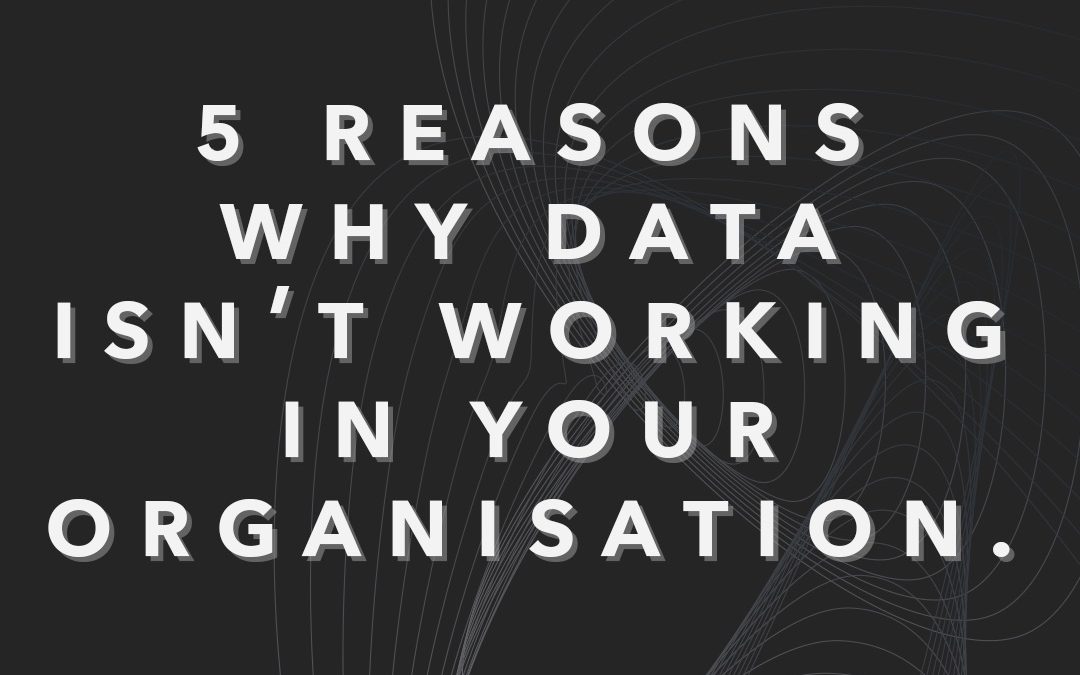 5 Reasons Why Data Isn’t Working in Your Organisation