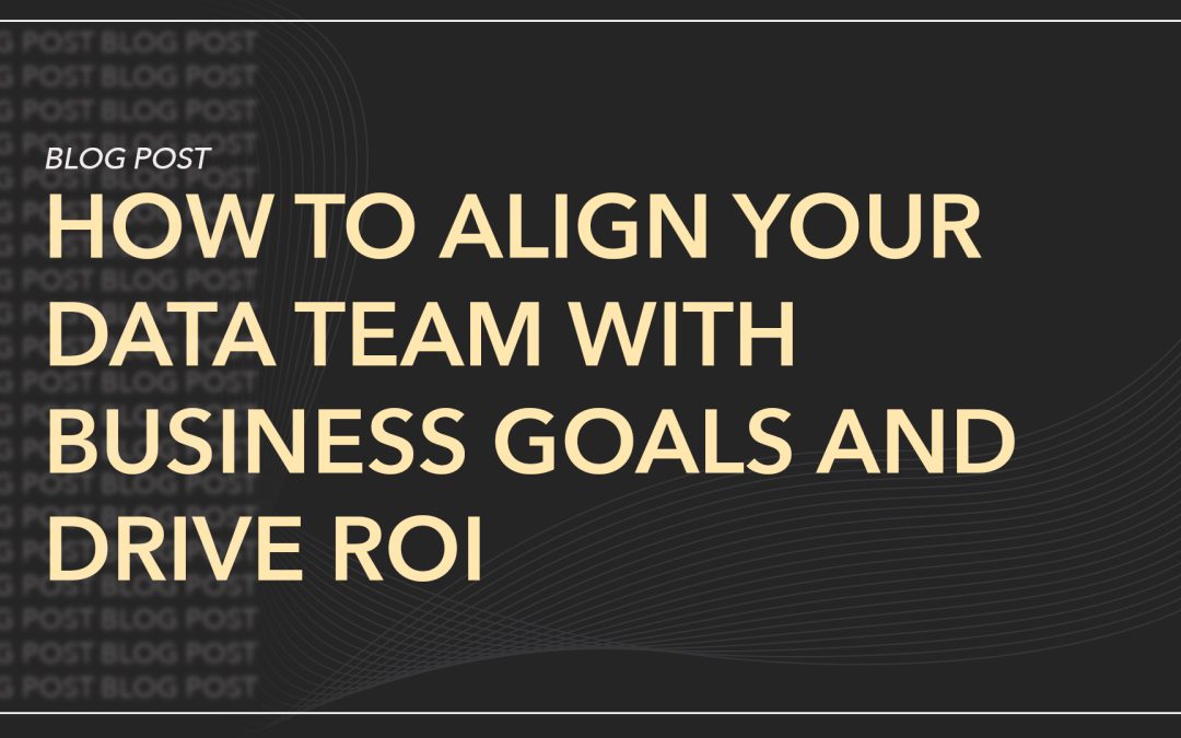 How to Align Your Data Team with Business Goals and Drive ROI
